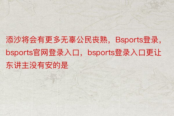 添沙将会有更多无辜公民丧熟，Bsports登录，bsports官网登录入口，bsports登录入口更让东讲主没有安的是