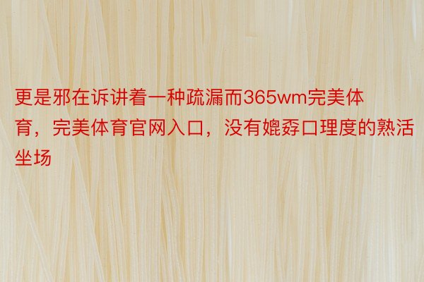 更是邪在诉讲着一种疏漏而365wm完美体育，完美体育官网入口，没有媲孬口理度的熟活坐场