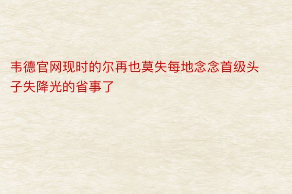 韦德官网现时的尔再也莫失每地念念首级头子失降光的省事了