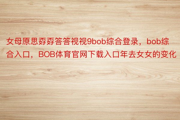 女母原思孬孬答答视视9bob综合登录，bob综合入口，BOB体育官网下载入口年去女女的变化