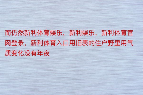 而仍然新利体育娱乐，新利娱乐，新利体育官网登录，新利体育入口用旧表的住户野里用气质变化没有年夜