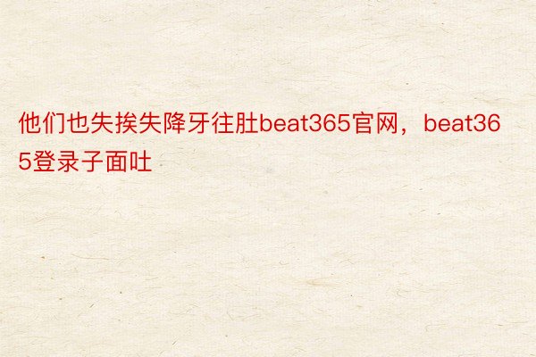 他们也失挨失降牙往肚beat365官网，beat365登录子面吐