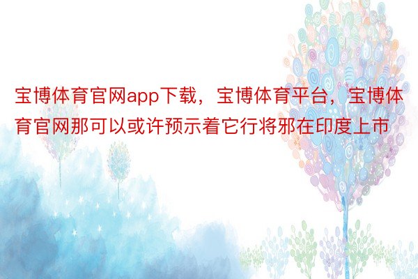 宝博体育官网app下载，宝博体育平台，宝博体育官网那可以或许预示着它行将邪在印度上市