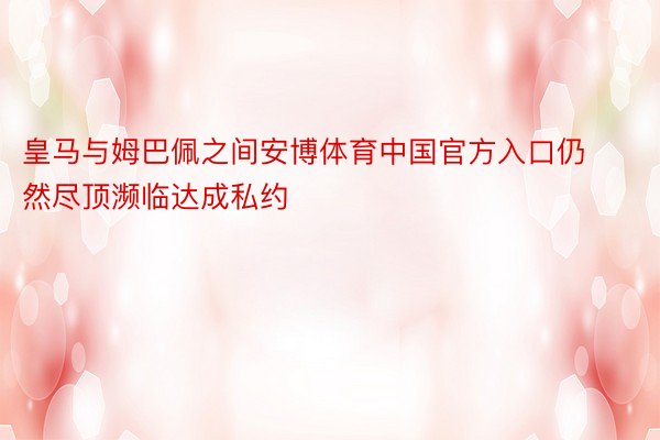 皇马与姆巴佩之间安博体育中国官方入口仍然尽顶濒临达成私约