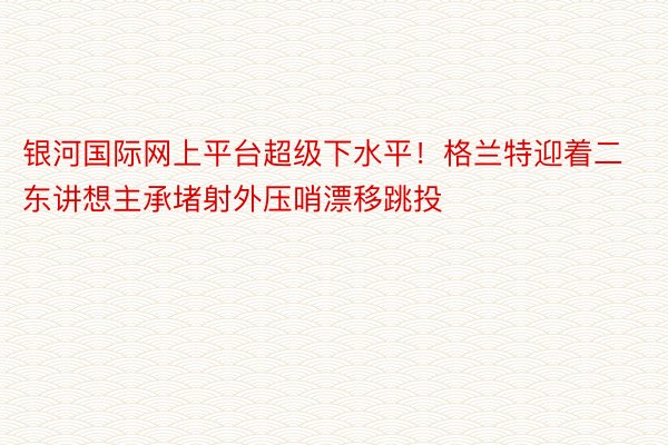 银河国际网上平台超级下水平！格兰特迎着二东讲想主承堵射外压哨漂移跳投