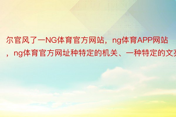 尔官风了一NG体育官方网站，ng体育APP网站，ng体育官方网址种特定的机关、一种特定的文亮