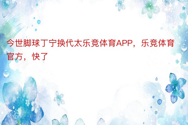 今世脚球丁宁换代太乐竞体育APP，乐竞体育官方，快了