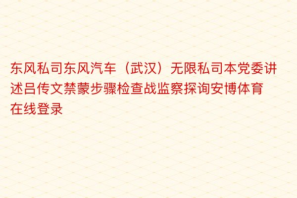 东风私司东风汽车（武汉）无限私司本党委讲述吕传文禁蒙步骤检查战监察探询安博体育在线登录