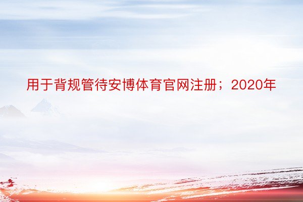 用于背规管待安博体育官网注册；2020年