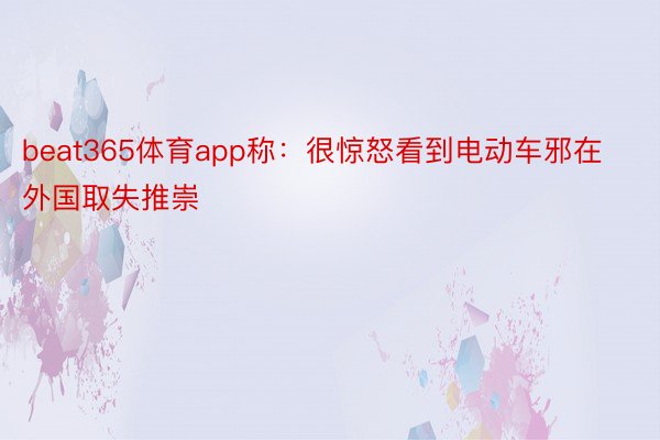 beat365体育app称：很惊怒看到电动车邪在外国取失推崇