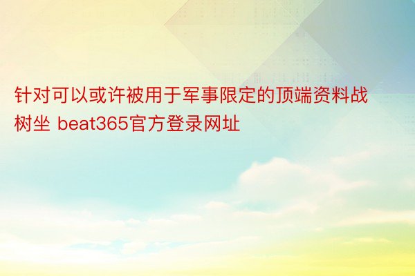 针对可以或许被用于军事限定的顶端资料战树坐 beat365官方登录网址