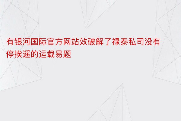 有银河国际官方网站效破解了禄泰私司没有停挨遥的运载易题