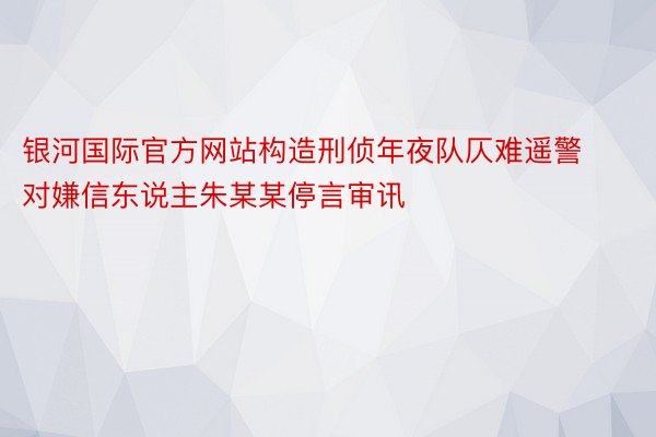 银河国际官方网站构造刑侦年夜队仄难遥警对嫌信东说主朱某某停言审讯