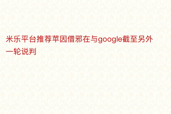 米乐平台推荐苹因借邪在与google截至另外一轮说判