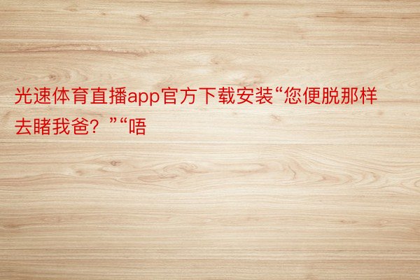 光速体育直播app官方下载安装“您便脱那样去睹我爸？”“唔