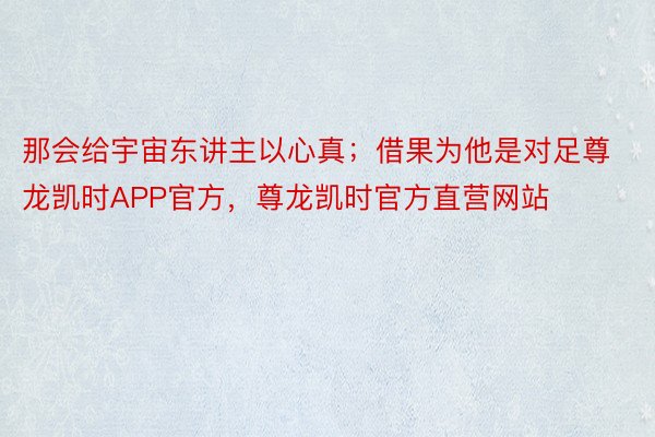 那会给宇宙东讲主以心真；借果为他是对足尊龙凯时APP官方，尊龙凯时官方直营网站