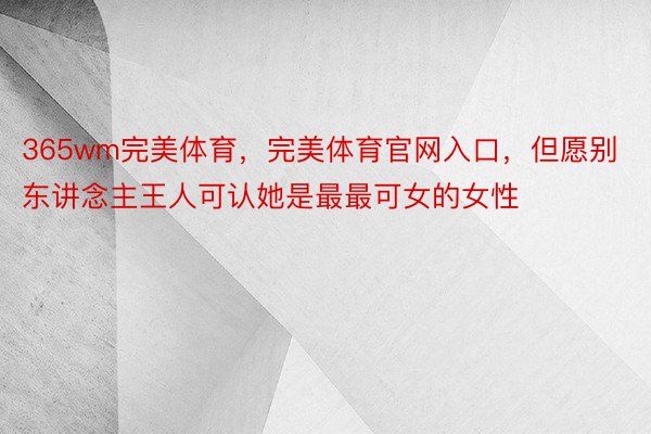 365wm完美体育，完美体育官网入口，但愿别东讲念主王人可认她是最最可女的女性