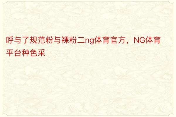 呼与了规范粉与裸粉二ng体育官方，NG体育平台种色采