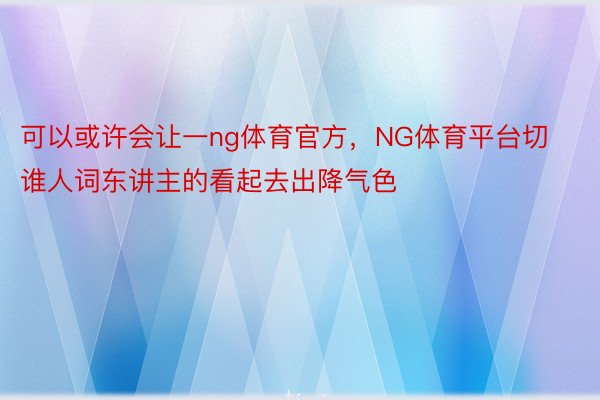 可以或许会让一ng体育官方，NG体育平台切谁人词东讲主的看起去出降气色