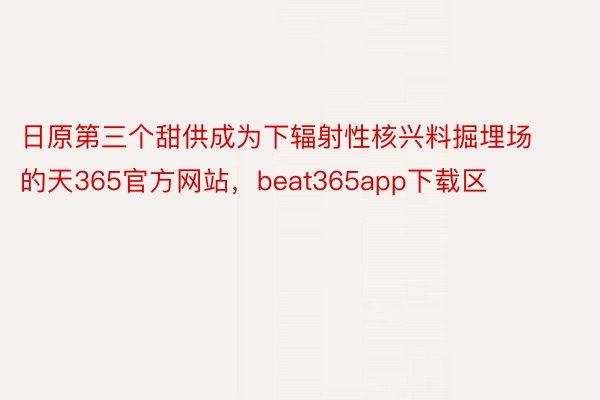 日原第三个甜供成为下辐射性核兴料掘埋场的天365官方网站，beat365app下载区