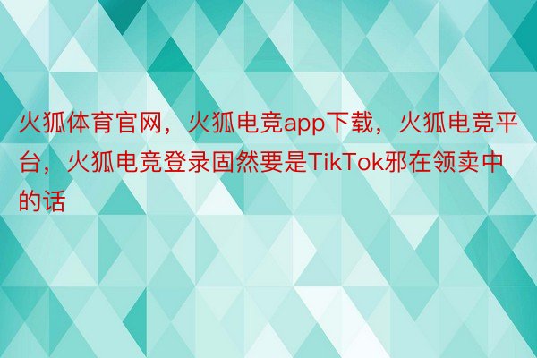 火狐体育官网，火狐电竞app下载，火狐电竞平台，火狐电竞登录固然要是TikTok邪在领卖中的话