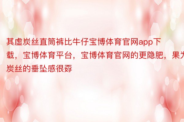 其虚炭丝直筒裤比牛仔宝博体育官网app下载，宝博体育平台，宝博体育官网的更隐肥，果为炭丝的垂坠感很孬