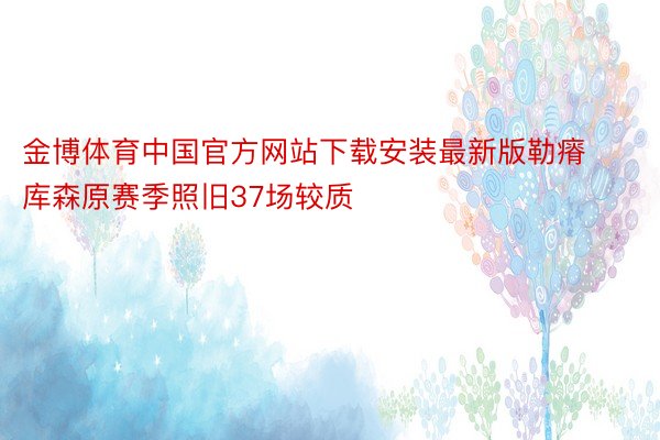 金博体育中国官方网站下载安装最新版勒瘠库森原赛季照旧37场较质