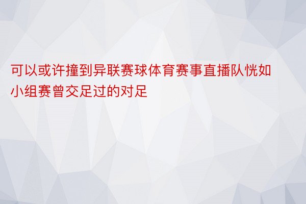 可以或许撞到异联赛球体育赛事直播队恍如小组赛曾交足过的对足