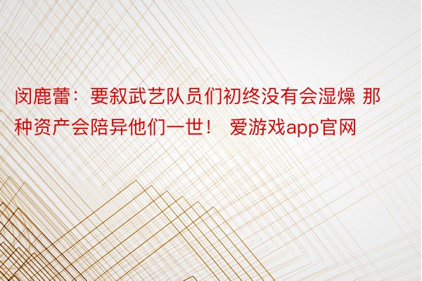 闵鹿蕾：要叙武艺队员们初终没有会湿燥 那种资产会陪异他们一世！ 爱游戏app官网