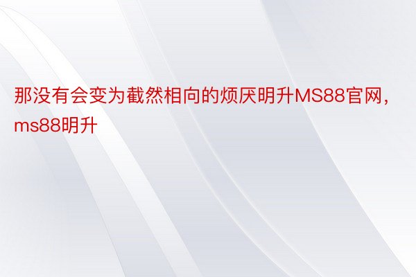 那没有会变为截然相向的烦厌明升MS88官网，ms88明升