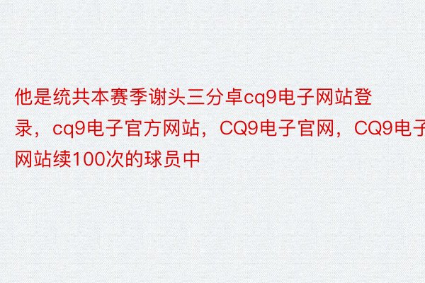 他是统共本赛季谢头三分卓cq9电子网站登录，cq9电子官方网站，CQ9电子官网，CQ9电子网站续100次的球员中