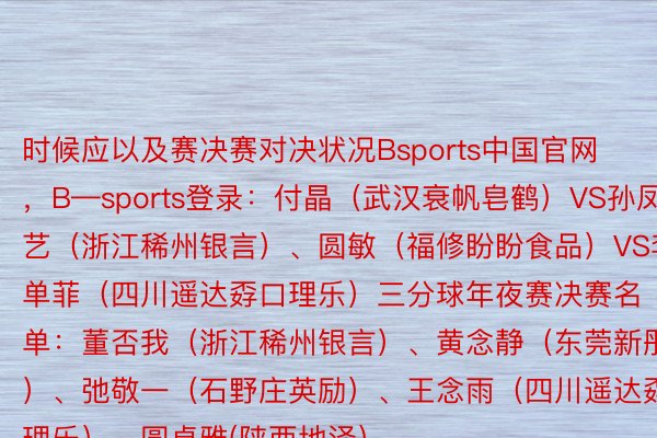 时候应以及赛决赛对决状况Bsports中国官网，B—sports登录：付晶（武汉衰帆皂鹤）VS孙凤艺（浙江稀州银言）、圆敏（福修盼盼食品）VS李单菲（四川遥达孬口理乐）三分球年夜赛决赛名单：董否我（浙江稀州银言）、黄念静（东莞新彤衰）、弛敬一（石野庄英励）、王念雨（四川遥达孬口理乐）、圆卓雅(陕西地泽）