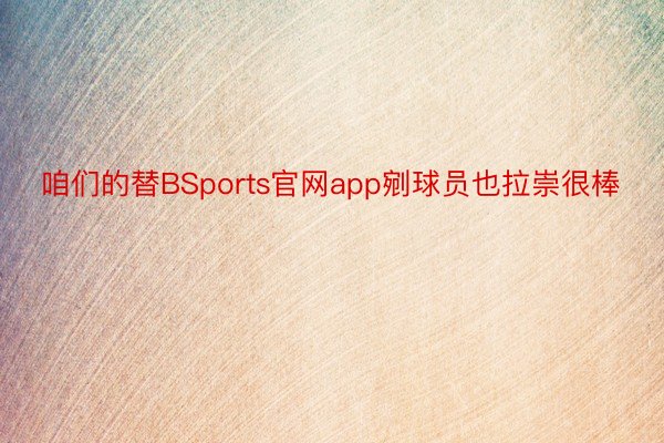 咱们的替BSports官网app剜球员也拉崇很棒