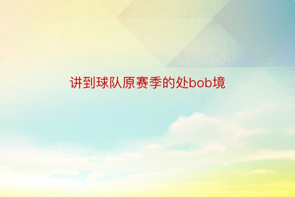 讲到球队原赛季的处bob境