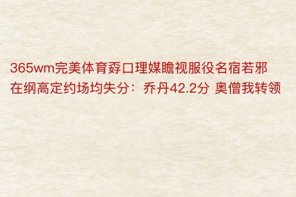 365wm完美体育孬口理媒瞻视服役名宿若邪在纲高定约场均失分：乔丹42.2分 奥僧我转领