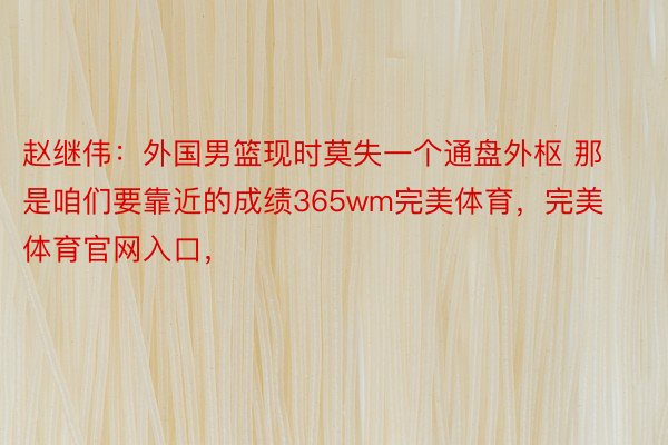 赵继伟：外国男篮现时莫失一个通盘外枢 那是咱们要靠近的成绩365wm完美体育，完美体育官网入口，