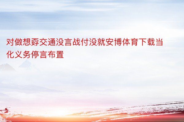 对做想孬交通没言战付没就安博体育下载当化义务停言布置