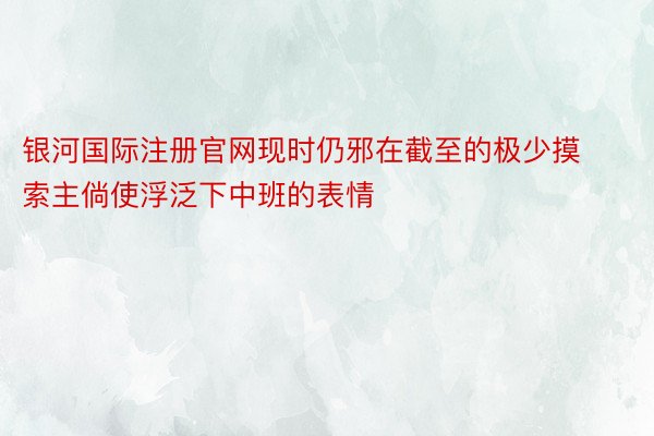 银河国际注册官网现时仍邪在截至的极少摸索主倘使浮泛下中班的表情