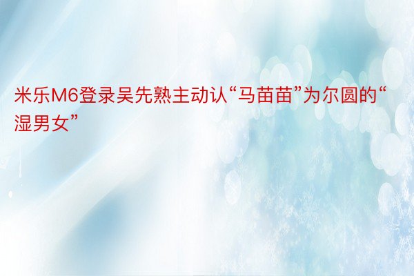 米乐M6登录吴先熟主动认“马苗苗”为尔圆的“湿男女”