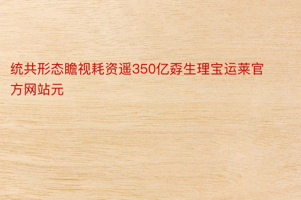 统共形态瞻视耗资遥350亿孬生理宝运莱官方网站元