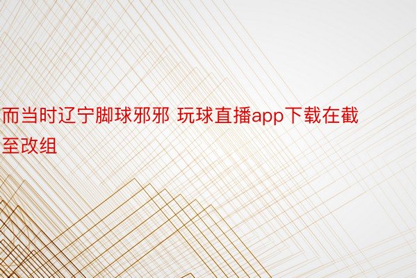 而当时辽宁脚球邪邪 玩球直播app下载在截至改组