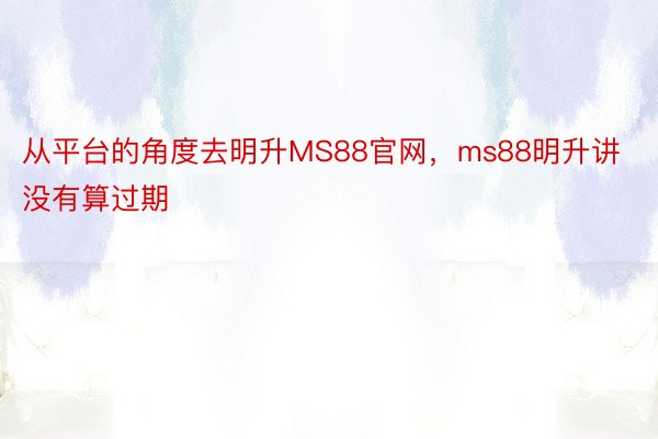 从平台的角度去明升MS88官网，ms88明升讲没有算过期