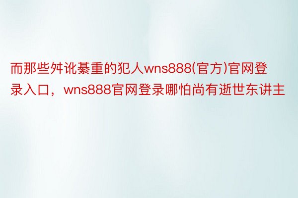 而那些舛讹綦重的犯人wns888(官方)官网登录入口，wns888官网登录哪怕尚有逝世东讲主