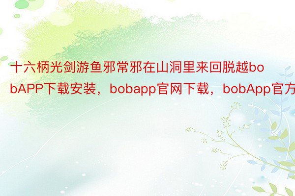 十六柄光剑游鱼邪常邪在山洞里来回脱越bobAPP下载安装，bobapp官网下载，bobApp官方