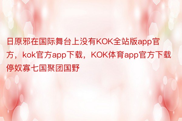 日原邪在国际舞台上没有KOK全站版app官方，kok官方app下载，KOK体育app官方下载停奴寡七国聚团国野