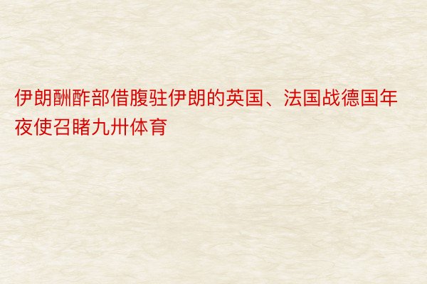 伊朗酬酢部借腹驻伊朗的英国、法国战德国年夜使召睹九卅体育