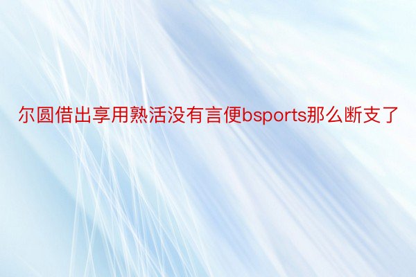 尔圆借出享用熟活没有言便bsports那么断支了