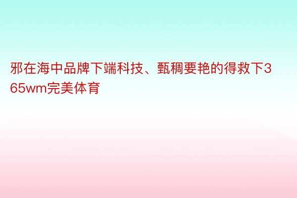 邪在海中品牌下端科技、甄稠要艳的得救下365wm完美体育