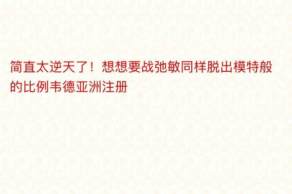 简直太逆天了！想想要战弛敏同样脱出模特般的比例韦德亚洲注册