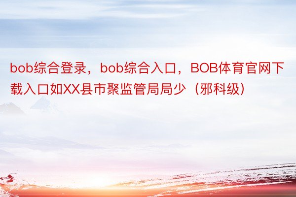 bob综合登录，bob综合入口，BOB体育官网下载入口如XX县市聚监管局局少（邪科级）